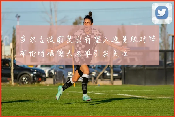 多尔古提前复出有望入选曼联对阵布伦特福德大名单引发关注
