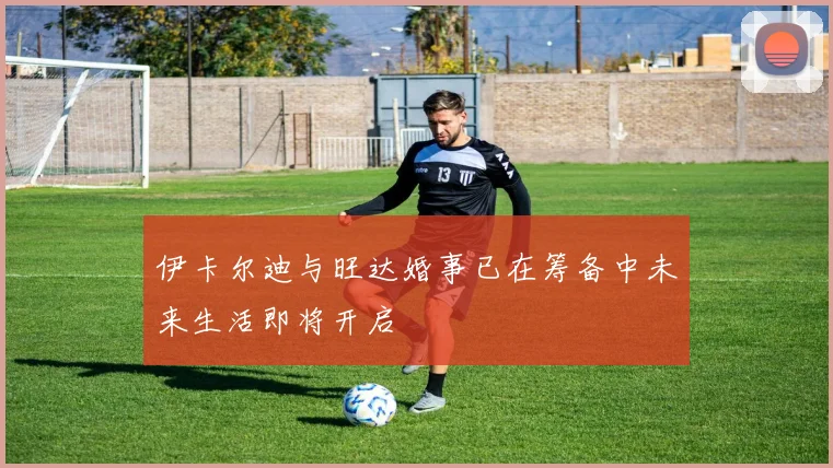 伊卡尔迪与旺达婚事已在筹备中未来生活即将开启
