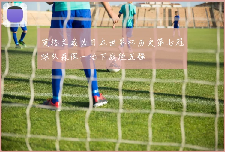 英格兰成为日本世界杯历史第七冠球队森保一治下战胜五强
