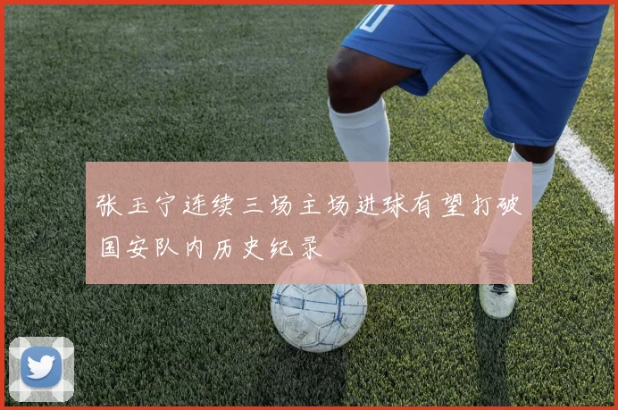 张玉宁连续三场主场进球有望打破国安队内历史纪录
