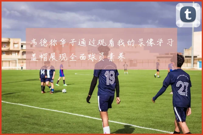 韦德称华子通过观看我的录像学习盖帽展现全面球员素养