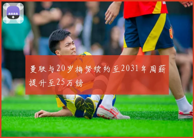 曼联与20岁梅努续约至2031年周薪提升至25万镑