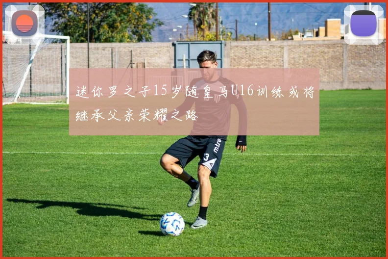 迷你罗之子15岁随皇马U16训练或将继承父亲荣耀之路