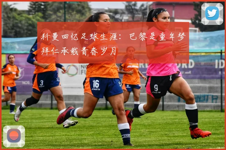 科曼回忆足球生涯：巴黎是童年梦拜仁承载青春岁月