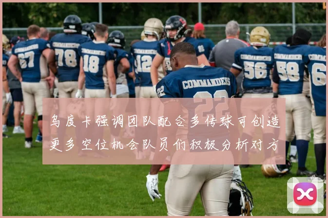乌度卡强调团队配合多传球可创造更多空位机会队员们积极分析对方防守策略