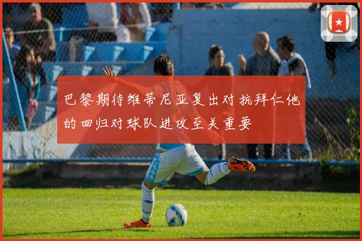 巴黎期待维蒂尼亚复出对抗拜仁他的回归对球队进攻至关重要