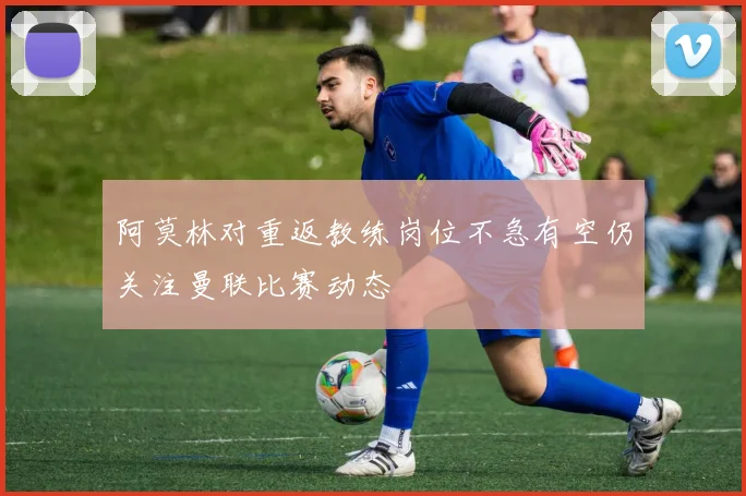阿莫林对重返教练岗位不急有空仍关注曼联比赛动态
