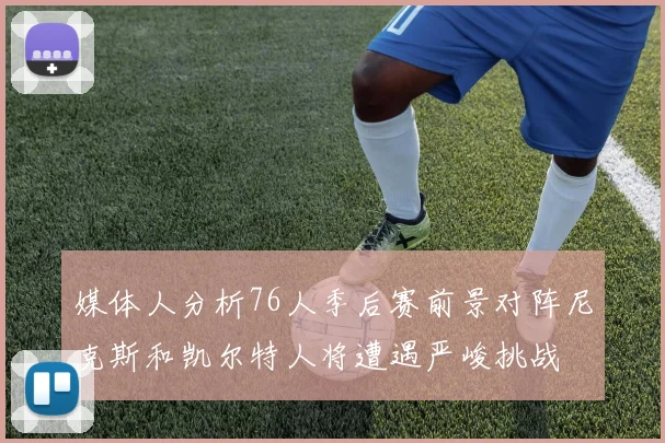 媒体人分析76人季后赛前景对阵尼克斯和凯尔特人将遭遇严峻挑战