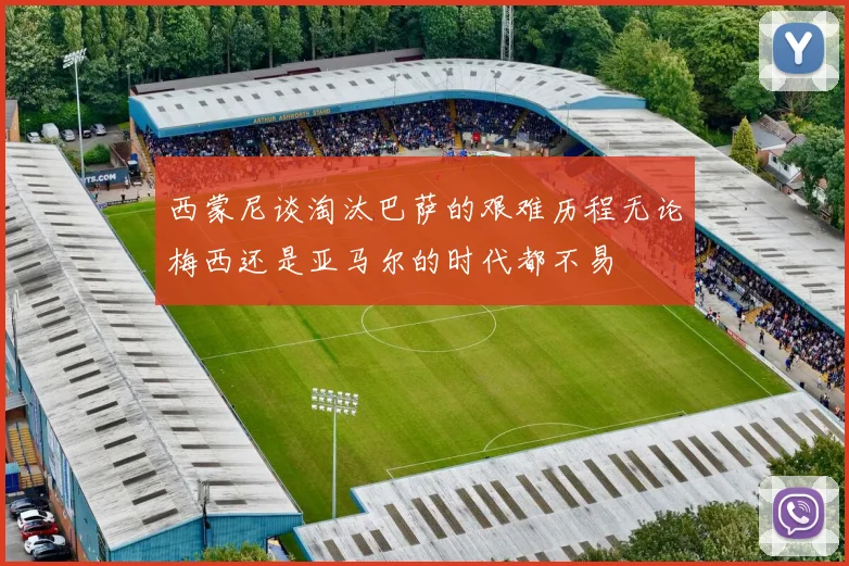 西蒙尼谈淘汰巴萨的艰难历程无论梅西还是亚马尔的时代都不易