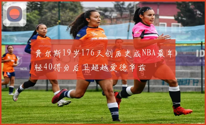 费尔斯19岁176天创历史成NBA最年轻40得分后卫超越爱德华兹