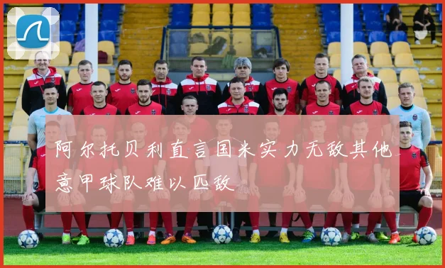 阿尔托贝利直言国米实力无敌其他意甲球队难以匹敌
