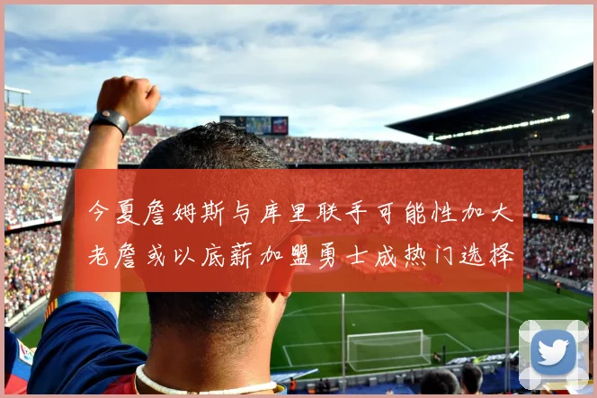 今夏詹姆斯与库里联手可能性加大老詹或以底薪加盟勇士成热门选择